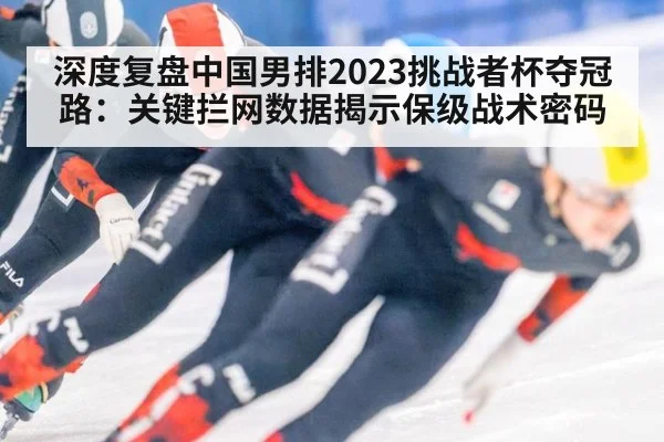 深度复盘中国男排2023挑战者杯夺冠路:关键拦网数据揭示保级战术密码