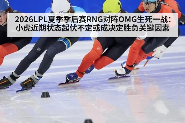 2026LPL夏季季后赛RNG对阵OMG生死一战：小虎近期状态起伏不定或成决定胜负关键因素